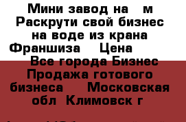 Мини завод на 30м.Раскрути свой бизнес на воде из крана.Франшиза. › Цена ­ 105 000 - Все города Бизнес » Продажа готового бизнеса   . Московская обл.,Климовск г.